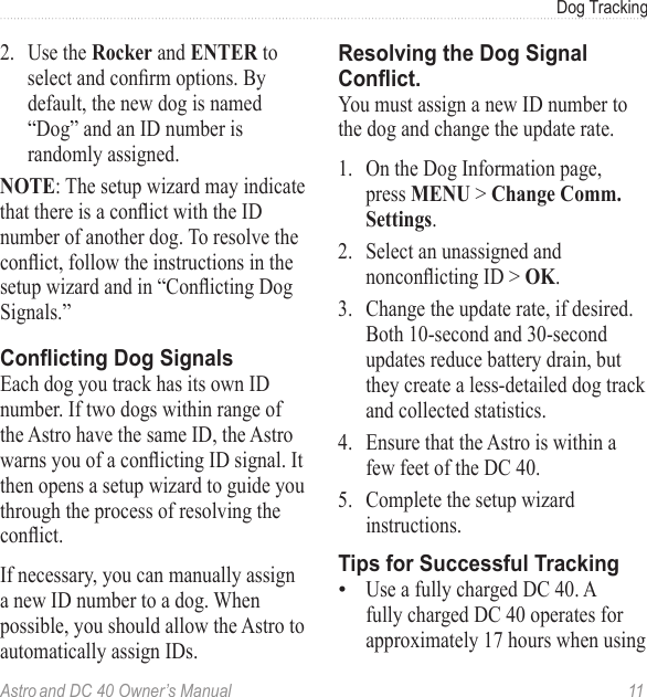 Astro and DC 40 Owner’s Manual  11Dog Tracking2.  Use the Rocker and ENTER to selectandconrmoptions.Bydefault, the new dog is named “Dog” and an ID number is randomly assigned.NOTE: The setup wizard may indicate thatthereisaconictwiththeIDnumber of another dog. To resolve the conict,followtheinstructionsinthesetupwizardandin“ConictingDogSignals.”Conicting Dog SignalsEach dog you track has its own ID number. If two dogs within range of the Astro have the same ID, the Astro warnsyouofaconictingIDsignal.Itthen opens a setup wizard to guide you through the process of resolving the conict.If necessary, you can manually assign a new ID number to a dog. When possible, you should allow the Astro to automatically assign IDs.Resolving the Dog Signal Conict.You must assign a new ID number to the dog and change the update rate.1.  On the Dog Information page, press MENU &gt; Change Comm. Settings.2.   Select an unassigned and nonconictingID&gt;OK.3.   Change the update rate, if desired. Both 10-second and 30-second updates reduce battery drain, but they create a less-detailed dog track and collected statistics.4.  Ensure that the Astro is within a few feet of the DC 40.5.   Complete the setup wizard instructions.Tips for Successful TrackingUse a fully charged DC 40. A fully charged DC 40 operates for approximately 17 hours when using •