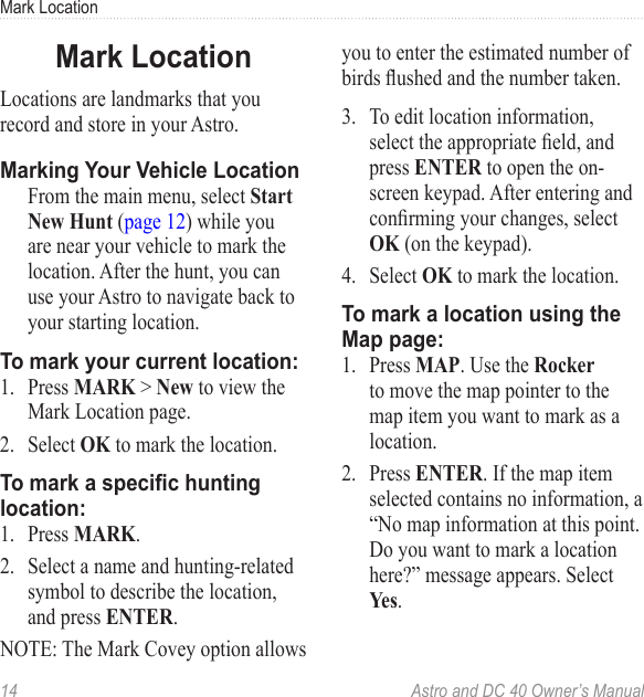 14  Astro and DC 40 Owner’s ManualMark LocationMark LocationLocations are landmarks that you record and store in your Astro.Marking Your Vehicle Location  From the main menu, select Start New Hunt (page 12) while you are near your vehicle to mark the location. After the hunt, you can use your Astro to navigate back to your starting location.To mark your current location:1.  Press MARK &gt; New to view the Mark Location page.2.  Select OK to mark the location.To mark a specic hunting location:1.  Press MARK.2.  Select a name and hunting-related symbol to describe the location, and press ENTER.NOTE: The Mark Covey option allows you to enter the estimated number of birdsushedandthenumbertaken.3.  To edit location information, selecttheappropriateeld,andpress ENTER to open the on-screen keypad. After entering and conrmingyourchanges,selectOK (on the keypad).4.  Select OK to mark the location.To mark a location using the Map page:1.  Press MAP. Use the Rocker to move the map pointer to the map item you want to mark as a location.2.  Press ENTER. If the map item selected contains no information, a “No map information at this point. Do you want to mark a location here?” message appears. Select Yes.