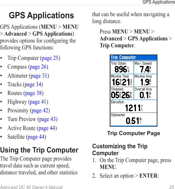 Astro and DC 40 Owner’s Manual  25GPS ApplicationsGPS ApplicationsGPS Applications (MENU &gt; MENU &gt; Advanced &gt; GPS Applications) providesoptionsforconguringthefollowing GPS functions:Trip Computer (page 25)Compass (page 26)Altimeter (page 31)Tracks (page 34)Routes (page 38)Highway (page 41)Proximity (page 42)Turn Preview (page 43)Active Route (page 44)Satellite (page 44)Using the Trip ComputerThe Trip Computer page provides travel data such as current speed, distance traveled, and other statistics ••••••••••that can be useful when navigating a long distance.  Press MENU &gt; MENU &gt; Advanced &gt; GPS Applications &gt; Trip Computer.Trip Computer PageCustomizing the Trip Computer1.  On the Trip Computer page, press MENU.2.  Select an option &gt; ENTER: