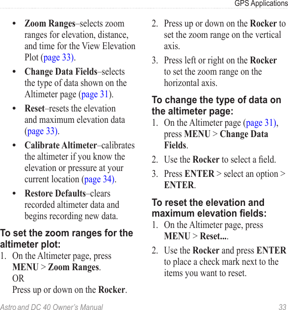 Astro and DC 40 Owner’s Manual  33GPS ApplicationsZoom Ranges–selects zoom ranges for elevation, distance, and time for the View Elevation Plot (page 33).Change Data Fields–selects the type of data shown on the Altimeter page (page 31).Reset–resets the elevation and maximum elevation data (page 33).Calibrate Altimeter–calibrates the altimeter if you know the elevation or pressure at your current location (page 34).Restore Defaults–clears recorded altimeter data and begins recording new data.To set the zoom ranges for the altimeter plot:1.  On the Altimeter page, press MENU &gt; Zoom Ranges. OR Press up or down on the Rocker.•••••2.  Press up or down on the Rocker to set the zoom range on the vertical axis.3.  Press left or right on the Rocker to set the zoom range on the horizontal axis.To change the type of data on the altimeter page:1.  On the Altimeter page (page 31), press MENU &gt; Change Data Fields.2.  Use the Rockertoselectaeld.3.  Press ENTER &gt; select an option &gt; ENTER.To reset the elevation and maximum elevation elds:1.  On the Altimeter page, press MENU &gt; Reset....2.  Use the Rocker and press ENTER to place a check mark next to the items you want to reset. 