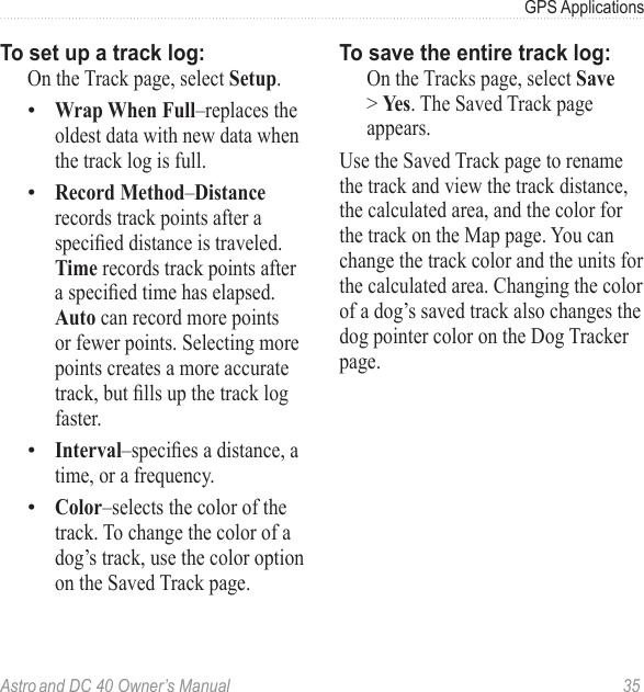 Astro and DC 40 Owner’s Manual  35GPS ApplicationsTo set up a track log:  On the Track page, select Setup.Wrap When Full–replaces the oldest data with new data when the track log is full.Record Method–Distance records track points after a specieddistanceistraveled.Time records track points after aspeciedtimehaselapsed.Auto can record more points or fewer points. Selecting more points creates a more accurate track,butllsupthetracklogfaster.Interval–speciesadistance,atime, or a frequency.Color–selects the color of the track. To change the color of a dog’s track, use the color option on the Saved Track page.••••To save the entire track log:  On the Tracks page, select Save &gt; Yes. The Saved Track page appears.Use the Saved Track page to rename the track and view the track distance, the calculated area, and the color for the track on the Map page. You can change the track color and the units for the calculated area. Changing the color of a dog’s saved track also changes the dog pointer color on the Dog Tracker page.