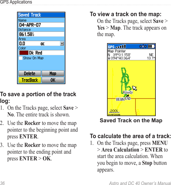 36  Astro and DC 40 Owner’s ManualGPS ApplicationsTo save a portion of the track log:1.  On the Tracks page, select Save &gt; No. The entire track is shown. 2.  Use the Rocker to move the map pointer to the beginning point and press ENTER.3.  Use the Rocker to move the map pointer to the ending point and press ENTER &gt; OK.To view a track on the map:  On the Tracks page, select Save &gt; Yes &gt; Map. The track appears on the map.Saved Track on the MapTo calculate the area of a track:1.  On the Tracks page, press MENU &gt; Area Calculation &gt; ENTER to start the area calculation. When you begin to move, a Stop button appears.