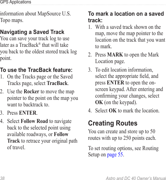 38  Astro and DC 40 Owner’s ManualGPS Applicationsinformation about MapSource U.S. Topo maps.Navigating a Saved TrackYou can save your track log to use later as a TracBack® that will take you back to the oldest stored track log point.To use the TracBack feature:1.  On the Tracks page or the Saved Tracks page, select TracBack.2.  Use the Rocker to move the map pointer to the point on the map you want to backtrack to.3.  Press ENTER.4.  Select Follow Road to navigate back to the selected point using available roadways, or Follow Track to retrace your original path of travel.To mark a location on a saved track:1.  With a saved track shown on the map, move the map pointer to the location on the track that you want to mark.2.  Press MARK to open the Mark Location page.3.  To edit location information, selecttheappropriateeld,andpress ENTER to open the on-screen keypad. After entering and conrmingyourchanges,selectOK (on the keypad). 4.  Select OK to mark the location.Creating RoutesYou can create and store up to 50 routes with up to 250 points each.To set routing options, see Routing Setup on page 55.