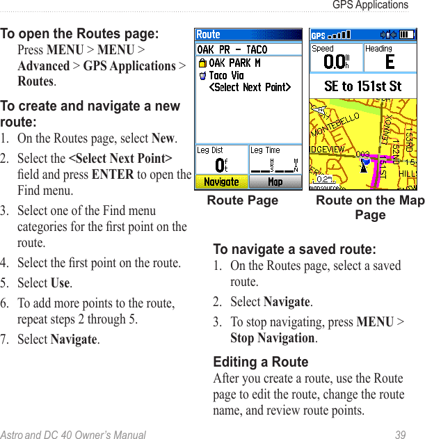 Astro and DC 40 Owner’s Manual  39GPS ApplicationsTo open the Routes page:  Press MENU &gt; MENU &gt; Advanced &gt; GPS Applications &gt; Routes.To create and navigate a new route:1.  On the Routes page, select New.2.  Select the &lt;Select Next Point&gt; eldandpressENTER to open the Find menu.3.  Select one of the Find menu categoriesfortherstpointontheroute.4. Selecttherstpointontheroute.5.  Select Use. 6.  To add more points to the route, repeat steps 2 through 5. 7.  Select Navigate.Route on the Map PageRoute PageTo navigate a saved route:1.  On the Routes page, select a saved route.2.  Select Navigate.3.  To stop navigating, press MENU &gt; Stop Navigation.Editing a RouteAfter you create a route, use the Route page to edit the route, change the route name, and review route points.