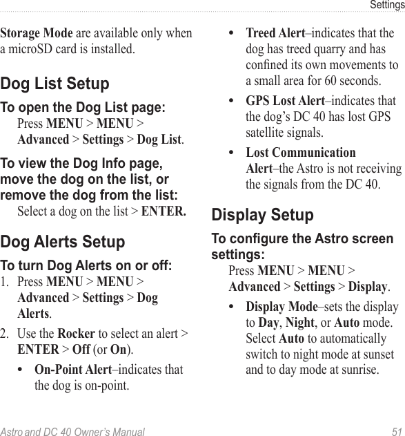 Astro and DC 40 Owner’s Manual  51SettingsStorage Mode are available only when a microSD card is installed.Dog List SetupTo open the Dog List page:  Press MENU &gt; MENU &gt; Advanced &gt; Settings &gt; Dog List.To view the Dog Info page, move the dog on the list, or remove the dog from the list:  Select a dog on the list &gt; ENTER.Dog Alerts SetupTo turn Dog Alerts on or off:1.  Press MENU &gt; MENU &gt; Advanced &gt; Settings &gt; Dog Alerts.2.  Use the Rocker to select an alert &gt; ENTER &gt; Off (or On).On-Point Alert–indicates that the dog is on-point.•Treed Alert–indicates that the dog has treed quarry and has conneditsownmovementstoa small area for 60 seconds.GPS Lost Alert–indicates that the dog’s DC 40 has lost GPS satellite signals.Lost Communication Alert–the Astro is not receiving the signals from the DC 40.Display SetupTo congure the Astro screen settings:  Press MENU &gt; MENU &gt; Advanced &gt; Settings &gt; Display.Display Mode–sets the display to Day, Night, or Auto mode. Select Auto to automatically switch to night mode at sunset and to day mode at sunrise.••••