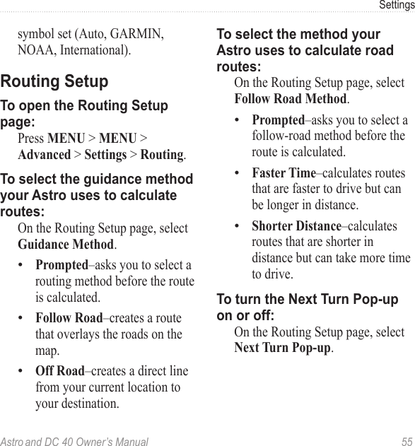Astro and DC 40 Owner’s Manual  55Settingssymbol set (Auto, GARMIN, NOAA, International).Routing SetupTo open the Routing Setup page:  Press MENU &gt; MENU &gt; Advanced &gt; Settings &gt; Routing.To select the guidance method your Astro uses to calculate routes:  On the Routing Setup page, select Guidance Method.Prompted–asks you to select a routing method before the route is calculated.Follow Road–creates a route that overlays the roads on the map.Off Road–creates a direct line from your current location to your destination.•••To select the method your Astro uses to calculate road routes:  On the Routing Setup page, select Follow Road Method.Prompted–asks you to select a follow-road method before the route is calculated.Faster Time–calculates routes that are faster to drive but can be longer in distance.Shorter Distance–calculates routes that are shorter in distance but can take more time to drive.To turn the Next Turn Pop-up on or off:  On the Routing Setup page, select Next Turn Pop-up.•••