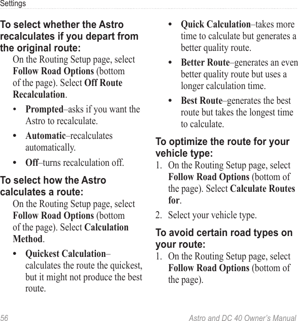 56  Astro and DC 40 Owner’s ManualSettingsTo select whether the Astro recalculates if you depart from the original route:  On the Routing Setup page, select Follow Road Options (bottom of the page). Select Off Route Recalculation.Prompted–asks if you want the Astro to recalculate.Automatic–recalculates automatically.Off–turns recalculation off.To select how the Astro calculates a route:  On the Routing Setup page, select Follow Road Options (bottom of the page). Select Calculation Method.Quickest Calculation–calculates the route the quickest, but it might not produce the best route.••••Quick Calculation–takes more time to calculate but generates a better quality route.Better Route–generates an even better quality route but uses a longer calculation time.Best Route–generates the best route but takes the longest time to calculate.To optimize the route for your vehicle type:1.  On the Routing Setup page, select Follow Road Options (bottom of the page). Select Calculate Routes for.2.  Select your vehicle type.To avoid certain road types on your route:1.  On the Routing Setup page, select Follow Road Options (bottom of the page).•••