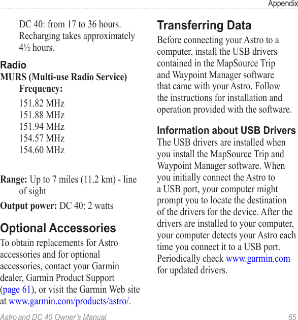 Astro and DC 40 Owner’s Manual  65Appendix  DC 40: from 17 to 36 hours. Recharging takes approximately 4½ hours.RadioMURS (Multi-use Radio Service) Frequency: 151.82 MHz 151.88 MHz 151.94 MHz 154.57 MHz 154.60 MHzRange: Up to 7 miles (11.2 km) - line of sightOutput power: DC 40: 2 wattsOptional AccessoriesTo obtain replacements for Astro accessories and for optional accessories, contact your Garmin dealer, Garmin Product Support (page 61), or visit the Garmin Web site at www.garmin.com/products/astro/.Transferring DataBefore connecting your Astro to a computer, install the USB drivers contained in the MapSource Trip and Waypoint Manager software that came with your Astro. Follow the instructions for installation and operation provided with the software.Information about USB DriversThe USB drivers are installed when you install the MapSource Trip and Waypoint Manager software. When you initially connect the Astro to a USB port, your computer might prompt you to locate the destination of the drivers for the device. After the drivers are installed to your computer, your computer detects your Astro each time you connect it to a USB port. Periodically check www.garmin.com for updated drivers.