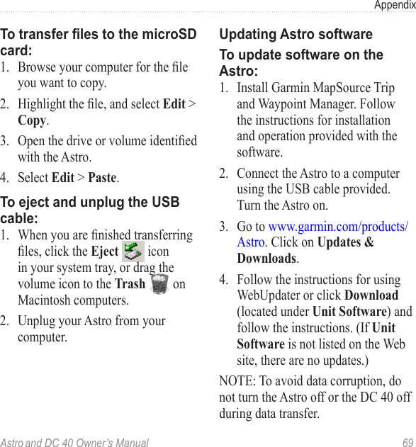 Astro and DC 40 Owner’s Manual  69AppendixTo transfer les to the microSD card:1. Browseyourcomputerfortheleyou want to copy.2. Highlightthele,andselectEdit &gt; Copy.3. Openthedriveorvolumeidentiedwith the Astro.4.   Select Edit &gt; Paste. To eject and unplug the USB cable:1. Whenyouarenishedtransferringles,clicktheEject   icon in your system tray, or drag the volume icon to the Trash   on Macintosh computers.2.  Unplug your Astro from your computer.Updating Astro softwareTo update software on the Astro:1.  Install Garmin MapSource Trip and Waypoint Manager. Follow the instructions for installation and operation provided with the software.2.  Connect the Astro to a computer using the USB cable provided. Turn the Astro on.3.  Go to www.garmin.com/products/Astro. Click on Updates &amp; Downloads.4.  Follow the instructions for using WebUpdater or click Download (located under Unit Software) and follow the instructions. (If Unit Software is not listed on the Web site, there are no updates.)NOTE: To avoid data corruption, do not turn the Astro off or the DC 40 off during data transfer.