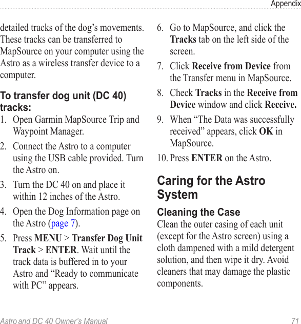 Astro and DC 40 Owner’s Manual  71Appendixdetailed tracks of the dog’s movements. These tracks can be transferred to MapSource on your computer using the Astro as a wireless transfer device to a computer.To transfer dog unit (DC 40) tracks:1.  Open Garmin MapSource Trip and Waypoint Manager. 2.  Connect the Astro to a computer using the USB cable provided. Turn the Astro on.3.  Turn the DC 40 on and place it within 12 inches of the Astro.4.  Open the Dog Information page on the Astro (page 7).5.   Press MENU &gt; Transfer Dog Unit Track &gt; ENTER. Wait until the track data is buffered in to your Astro and “Ready to communicate with PC” appears. 6.  Go to MapSource, and click the Tracks tab on the left side of the screen.7.  Click Receive from Device from the Transfer menu in MapSource.8.  Check Tracks in the Receive from Device window and click Receive.9.  When “The Data was successfully received” appears, click OK in MapSource. 10. Press ENTER on the Astro.Caring for the Astro SystemCleaning the Case Clean the outer casing of each unit (except for the Astro screen) using a cloth dampened with a mild detergent solution, and then wipe it dry. Avoid cleaners that may damage the plastic components.