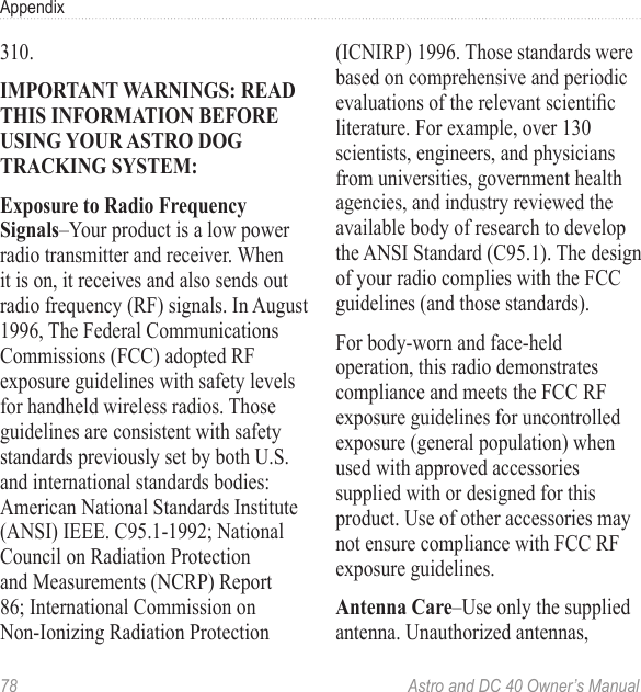 78  Astro and DC 40 Owner’s ManualAppendix310.IMPORTANT WARNINGS: READ THIS INFORMATION BEFORE USING YOUR ASTRO DOG TRACKING SYSTEM:Exposure to Radio Frequency Signals–Your product is a low power radio transmitter and receiver. When it is on, it receives and also sends out radio frequency (RF) signals. In August 1996, The Federal Communications Commissions (FCC) adopted RF exposure guidelines with safety levels for handheld wireless radios. Those guidelines are consistent with safety standards previously set by both U.S. and international standards bodies: American National Standards Institute (ANSI) IEEE. C95.1-1992; National Council on Radiation Protection and Measurements (NCRP) Report 86; International Commission on Non-Ionizing Radiation Protection (ICNIRP) 1996. Those standards were based on comprehensive and periodic evaluationsoftherelevantscienticliterature. For example, over 130 scientists, engineers, and physicians from universities, government health agencies, and industry reviewed the available body of research to develop the ANSI Standard (C95.1). The design of your radio complies with the FCC guidelines (and those standards).For body-worn and face-held operation, this radio demonstrates compliance and meets the FCC RF exposure guidelines for uncontrolled exposure (general population) when used with approved accessories supplied with or designed for this product. Use of other accessories may not ensure compliance with FCC RF exposure guidelines. Antenna Care–Use only the supplied antenna. Unauthorized antennas, 