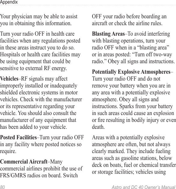 80  Astro and DC 40 Owner’s ManualAppendixYour physician may be able to assist you in obtaining this information.Turn your radio OFF in health care facilities when any regulations posted in these areas instruct you to do so. Hospitals or health care facilities may be using equipment that could be sensitive to external RF energy.Vehicles–RF signals may affect improperly installed or inadequately shielded electronic systems in motor vehicles. Check with the manufacturer or its representative regarding your vehicle. You should also consult the manufacturer of any equipment that has been added to your vehicle.Posted Facilities–Turn your radio OFF in any facility where posted notices so require.Commercial Aircraft–Many commercial airlines prohibit the use of FRS/GMRS radios on board. Switch OFF your radio before boarding an aircraft or check the airline rules.Blasting Areas–To avoid interfering with blasting operations, turn your radio OFF when in a “blasting area” or in areas posted: “Turn off two-way radio.” Obey all signs and instructions.Potentially Explosive Atmospheres–Turn your radio OFF and do not remove your battery when you are in any area with a potentially explosive atmosphere. Obey all signs and instructions. Sparks from your battery in such areas could cause an explosion orreresultinginbodilyinjuryorevendeath.Areas with a potentially explosive atmosphere are often, but not always clearly marked. They include fueling areas such as gasoline stations, below deck on boats, fuel or chemical transfer or storage facilities; vehicles using 