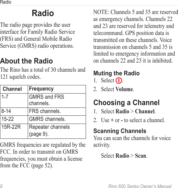 8  Rino 600 Series Owner’s ManualRadioThe radio page provides the user interface for Family Radio Service (FRS) and General Mobile Radio Service (GMRS) radio operations. The Rino has a total of 30 channels and 121 squelch codes.  1-7 GMRS and FRS channels8-14 FRS channels15-22 GMRS channels15R-22R Repeater channels  (page 9).GMRS frequencies are regulated by the FCC. In order to transmit on GMRS frequencies, you must obtain a license from the FCC (page 52). NOTE: Channels 5 and 35 are reserved as emergency channels. Channels 22 and 23 are reserved for telemetry and telecommand. GPS position data is transmitted on these channels. Voice transmission on channels 5 and 35 is limited to emergency information and on channels 22 and 23 it is inhibited.1.  Select  . 2.  Select .1.  Select &gt; .2.  Use  or  to select a channel. You can scan the channels for voice activity.Select &gt; . 