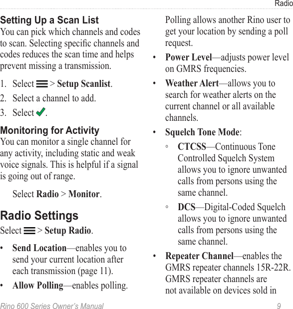 Rino 600 Series Owner’s Manual  9RadioYou can pick which channels and codes to scan. Selecting specic channels and codes reduces the scan time and helps prevent missing a transmission.1.  Select   &gt; .2.  Select a channel to add. 3.  Select  . You can monitor a single channel for any activity, including static and weak voice signals. This is helpful if a signal is going out of range.Select &gt; . Select   &gt; . •  —enables you to send your current location after each transmission (page 11). •  —enables polling. Polling allows another Rino user to get your location by sending a poll  request.•  —adjusts power level on GMRS frequencies. •  —allows you to search for weather alerts on the current channel or all available channels.•  : ◦ —Continuous Tone Controlled Squelch System allows you to ignore unwanted calls from persons using the same channel.  ◦ —Digital-Coded Squelch allows you to ignore unwanted calls from persons using the same channel.•  —enables the GMRS repeater channels 15R-22R. GMRS repeater channels are not available on devices sold in 