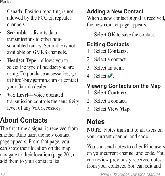 10  Rino 600 Series Owner’s ManualRadioCanada. Position reporting is not allowed by the FCC on repeater channels. •  —distorts data transmissions to other non-scrambled radios. Scramble is not available on GMRS channels.•  —allows you to select the type of headset you are using. To purchase accessories, go to http://buy.garmin.com or contact your Garmin dealer. •  —Voice operated transmission controls the sensitivity level of any Vox accessory. The rst time a signal is received from another Rino user, the new contact page appears. From that page, you can show their location on the map, navigate to their location (page 20), or add them to your contacts list. When a new contact signal is received, the new contact page appears. Select  to save the contact.1.  Select .2.  Select a contact.3.  Select an item.4.  Select  .1.  Select .2.  Select a contact.3.  Select .: Notes transmit to all users on your current channel and code.You can send notes to other Rino users on your current channel and code. You can review previously received notes from your contacts. You can edit and 