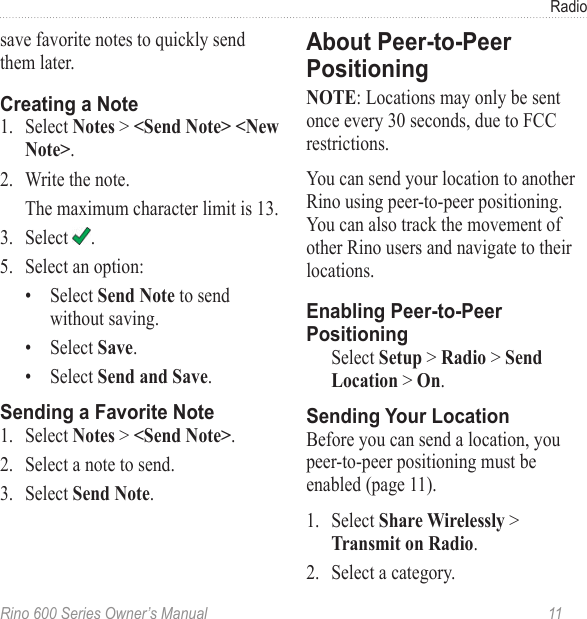 Rino 600 Series Owner’s Manual  11Radiosave favorite notes to quickly send them later.1.  Select  &gt;  .2.  Write the note.The maximum character limit is 13.3.  Select  .5.  Select an option:•  Select  to send without saving.•  Select .•  Select .1.  Select  &gt; .2.  Select a note to send.3.  Select .: Locations may only be sent once every 30 seconds, due to FCC restrictions.You can send your location to another Rino using peer-to-peer positioning. You can also track the movement of other Rino users and navigate to their locations. Select &gt;&gt;&gt;.Before you can send a location, you peer-to-peer positioning must be enabled (page 11).1.  Select  &gt; .2.  Select a category.