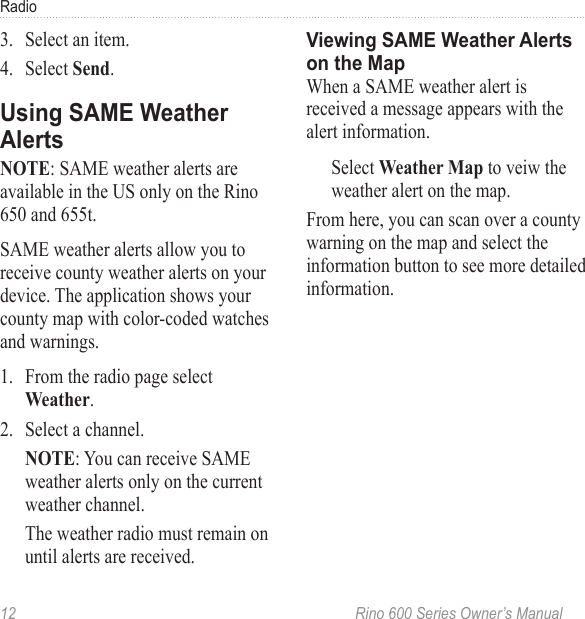 12  Rino 600 Series Owner’s ManualRadio3.  Select an item. 4.  Select . : SAME weather alerts are available in the US only on the Rino 650 and 655t.SAME weather alerts allow you to receive county weather alerts on your device. The application shows your county map with color-coded watches and warnings.1.  From the radio page select .2.  Select a channel.: You can receive SAME weather alerts only on the current weather channel. The weather radio must remain on until alerts are received.When a SAME weather alert is received a message appears with the alert information. Select to veiw the weather alert on the map. From here, you can scan over a county warning on the map and select the information button to see more detailed information.