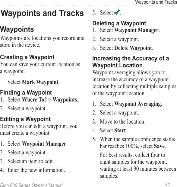 Rino 600 Series Owner’s Manual  15Waypoints and TracksWaypoints are locations you record and store in the device.You can save your current location as a waypoint.Select . 1.  Select &gt; .2.  Select a waypoint.Before you can edit a waypoint, you must create a waypoint.1.  Select .2.  Select a waypoint.3.  Select an item to edit.4.  Enter the new information.5.  Select  .1.  Select  .2.  Select a waypoint. 3.  Select .Waypoint averaging allows you to increase the accuracy of a waypoint location by collecting multiple samples of the waypoint location. 1.  Select .2.  Select a waypoint. 3.  Move to the location. 4.  Select . 5.  When the sample condence status bar reaches 100%, select . For best results, collect four to eight samples for the waypoint, waiting at least 90 minutes between samples.