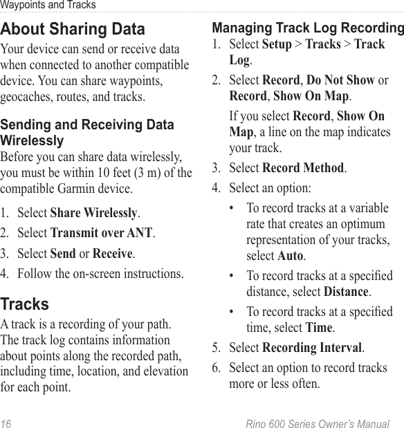 16  Rino 600 Series Owner’s ManualWaypoints and TracksYour device can send or receive data when connected to another compatible device. You can share waypoints, geocaches, routes, and tracks.Before you can share data wirelessly, you must be within 10 feet (3 m) of the compatible Garmin device.1.  Select .2.  Select .3.  Select or .4.  Follow the on-screen instructions.A track is a recording of your path. The track log contains information about points along the recorded path, including time, location, and elevation for each point. 1.  Select &gt;  &gt; .2.  Select ,  or, .  If you select , , a line on the map indicates your track.3.  Select .4.  Select an option:•  To record tracks at a variable rate that creates an optimum representation of your tracks, select .•  To record tracks at a specied distance, select .•  To record tracks at a specied time, select .5.  Select .6.  Select an option to record tracks more or less often.