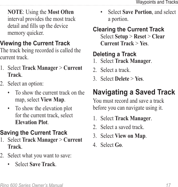 Rino 600 Series Owner’s Manual  17Waypoints and Tracks : Using the  interval provides the most track detail and lls up the device memory quicker. The track being recorded is called the current track.1.  Select   &gt; .2.  Select an option:•  To show the current track on the map, select .•  To show the elevation plot for the current track, select .1.  Select   &gt; .2.  Select what you want to save:•  Select .•  Select , and select a portion.Select  &gt;  &gt;  &gt; .1.  Select .2.  Select a track.3.  Select  &gt; .You must record and save a track before you can navigate using it.1.  Select .2.  Select a saved track.3.  Select .4.  Select .