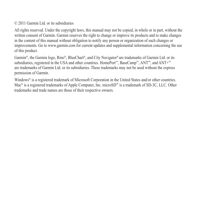 © 2011 Garmin Ltd. or its subsidiariesAll rights reserved. Under the copyright laws, this manual may not be copied, in whole or in part, without the written consent of Garmin. Garmin reserves the right to change or improve its products and to make changes in the content of this manual without obligation to notify any person or organization of such changes or improvements. Go to www.garmin.com for current updates and supplemental information concerning the use of this product.Garmin®, the Garmin logo, Rino®, BlueChart®, and City Navigator® are trademarks of Garmin Ltd. or its subsidiaries, registered in the USA and other countries. HomePort™, BaseCamp™, ANT™, and ANT+™ are trademarks of Garmin Ltd. or its subsidiaries. These trademarks may not be used without the express permission of Garmin.Windows® is a registered trademark of Microsoft Corporation in the United States and/or other countries. Mac® is a registered trademarks of Apple Computer, Inc. microSD™ is a trademark of SD-3C, LLC. Other trademarks and trade names are those of their respective owners.