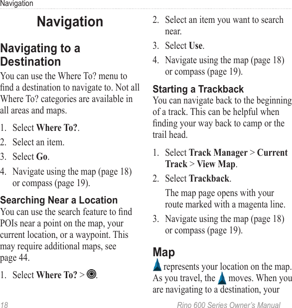 18  Rino 600 Series Owner’s ManualNavigationYou can use the Where To? menu to nd a destination to navigate to. Not all Where To? categories are available in all areas and maps. 1.  Select .2.  Select an item. 3.  Select . 4.  Navigate using the map (page 18) or compass (page 19).You can use the search feature to nd POIs near a point on the map, your current location, or a waypoint. This may require additional maps, see page 44.1.  Select  &gt;  .2.  Select an item you want to search near.3.  Select . 4.  Navigate using the map (page 18) or compass (page 19).You can navigate back to the beginning of a track. This can be helpful when nding your way back to camp or the trail head. 1.  Select   &gt;  &gt; .2.  Select .The map page opens with your route marked with a magenta line.3.  Navigate using the map (page 18) or compass (page 19). represents your location on the map. As you travel, the   moves. When you are navigating to a destination, your 
