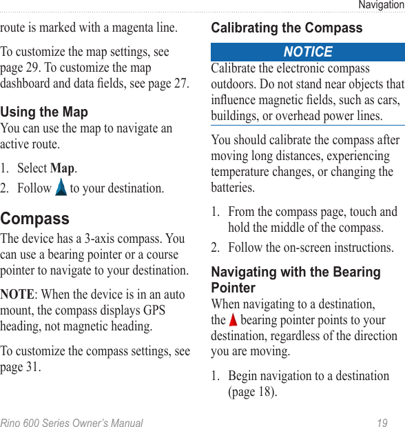 Rino 600 Series Owner’s Manual  19Navigationroute is marked with a magenta line.To customize the map settings, see page 29. To customize the map dashboard and data elds, see page 27.You can use the map to navigate an active route. 1.  Select .2.  Follow   to your destination.The device has a 3-axis compass. You can use a bearing pointer or a course pointer to navigate to your destination.: When the device is in an auto mount, the compass displays GPS heading, not magnetic heading.To customize the compass settings, see page 31.noticeCalibrate the electronic compass outdoors. Do not stand near objects that inuence magnetic elds, such as cars, buildings, or overhead power lines.You should calibrate the compass after moving long distances, experiencing temperature changes, or changing the batteries.1.  From the compass page, touch and hold the middle of the compass.2.  Follow the on-screen instructions. When navigating to a destination, the   bearing pointer points to your destination, regardless of the direction you are moving. 1.  Begin navigation to a destination (page 18).