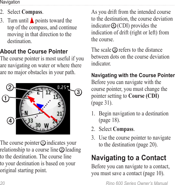 20  Rino 600 Series Owner’s ManualNavigation2.  Select .3.  Turn until   points toward the top of the compass, and continue moving in that direction to the destination.The course pointer is most useful if you are navigating on water or where there are no major obstacles in your path.➋➊➌➍The course pointer ➊ indicates your relationship to a course line ➋ leading to the destination. The course line to your destination is based on your original starting point. As you drift from the intended course to the destination, the course deviation indicator ➍ (CDI) provides the indication of drift (right or left) from the course.The scale ➌ refers to the distance between dots on the course deviation indicator.Before you can navigate with the course pointer, you must change the pointer setting to  (page 31).1.  Begin navigation to a destination (page 18).2.  Select .3.  Use the course pointer to navigate to the destination (page 20).Before you can navigate to a contact, you must save a contact (page 10).