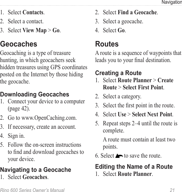 Rino 600 Series Owner’s Manual  21Navigation1.  Select .2.  Select a contact.3.  Select  &gt; .Geocaching is a type of treasure hunting, in which geocachers seek hidden treasures using GPS coordinates posted on the Internet by those hiding the geocache.1.  Connect your device to a computer (page 42).2.  Go to www.OpenCaching.com. 3.  If necessary, create an account.4.  Sign in.5.  Follow the on-screen instructions to nd and download geocaches to your device.1.  Select .2.  Select .3.  Select a geocache.4.  Select .A route is a sequence of waypoints that leads you to your nal destination. 1.  Select   &gt;  &gt; .2.  Select a category.3.  Select the rst point in the route.4.  Select  &gt; .5.  Repeat steps 2–4 until the route is complete.A route must contain at least two points.6. Select   to save the route.1.  Select  .