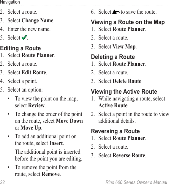 22  Rino 600 Series Owner’s ManualNavigation2.  Select a route.3.  Select .4.  Enter the new name.5. Select  .1.  Select  .2.  Select a route. 3.  Select  .4.  Select a point.5.  Select an option:•  To view the point on the map, select .•  To change the order of the point on the route, select or .•  To add an additional point on the route, select .The additional point is inserted before the point you are editing.•  To remove the point from the route, select .6.  Select   to save the route.1.  Select  .2.  Select a route.3.  Select  .1.  Select  .2.  Select a route.3.  Select .1.  While navigating a route, select  . 2.  Select a point in the route to view additional details.1.  Select  .2.  Select a route.3.  Select .