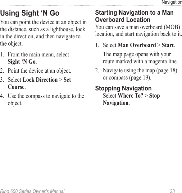 Rino 600 Series Owner’s Manual  23NavigationYou can point the device at an object in the distance, such as a lighthouse, lock in the direction, and then navigate to the object.1.  From the main menu, select  .2.  Point the device at an object.3.  Select  &gt; . 4.  Use the compass to navigate to the object.You can save a man overboard (MOB) location, and start navigation back to it. 1.  Select  &gt; .The map page opens with your route marked with a magenta line.2.  Navigate using the map (page 18) or compass (page 19).Select  &gt; .