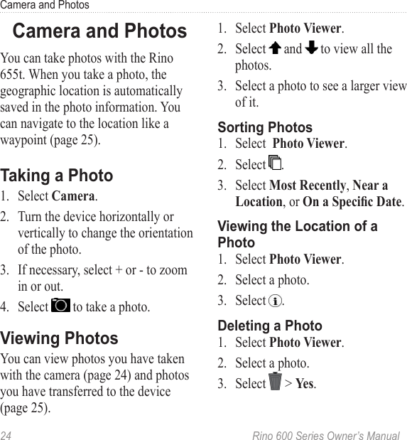 24  Rino 600 Series Owner’s ManualCamera and PhotosYou can take photos with the Rino 655t. When you take a photo, the geographic location is automatically saved in the photo information. You can navigate to the location like a waypoint (page 25).1.  Select .2.  Turn the device horizontally or vertically to change the orientation of the photo. 3.  If necessary, select + or - to zoom in or out.4.  Select   to take a photo.You can view photos you have taken with the camera (page 24) and photos you have transferred to the device (page 25). 1.  Select .2.  Select   and   to view all the photos. 3.  Select a photo to see a larger view of it. 1.  Select  .2.  Select  .3.  Select , , or .1.  Select .2.  Select a photo.3.  Select  .1.  Select .2.  Select a photo.3.  Select   &gt; .