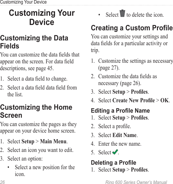26  Rino 600 Series Owner’s ManualCustomizing Your DeviceYou can customize the data elds that appear on the screen. For data eld descriptions, see page 45.1.  Select a data eld to change.2.  Select a data eld data eld from the list.You can customize the pages as they appear on your device home screen. 1.  Select  &gt; .2.  Select an icon you want to edit.3.  Select an option: •  Select a new position for the icon.•  Select   to delete the icon.You can customize your settings and data elds for a particular activity or trip.1.  Customize the settings as necessary (page 27).2.  Customize the data elds as necessary (page 26).3.  Select  &gt; .4.  Select  &gt; .1.  Select  &gt; .2.  Select a prole.3.  Select . 4.  Enter the new name.5.  Select  .1.  Select  &gt; .