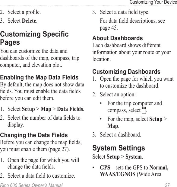 Rino 600 Series Owner’s Manual  27Customizing Your Device2.  Select a prole.3.  Select .You can customize the data and dashboards of the map, compass, trip computer, and elevation plot. By default, the map does not show data elds. You must enable the data elds before you can edit them. 1.  Select &gt;  &gt; .2.  Select the number of data elds to display.Before you can change the map elds, you must enable them (page 27). 1.  Open the page for which you will change the data elds.2.  Select a data eld to customize.3.  Select a data eld type.For data eld descriptions, see  page 45.Each dashboard shows different information about your route or your location.1.  Open the page for which you want to customize the dashboard.2.  Select an option:•  For the trip computer and compass, select  .•  For the map, select  &gt; .3.  Select a dashboard.Select  &gt; .•  —sets the GPS to   (Wide Area 
