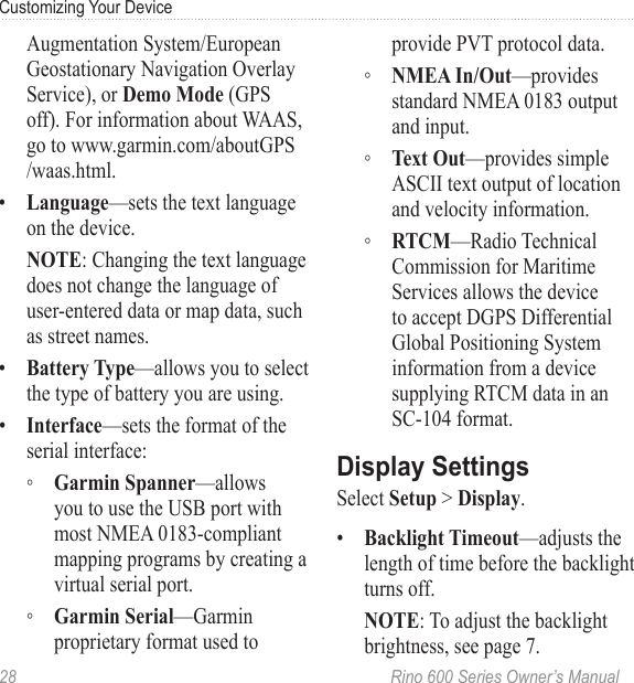 28  Rino 600 Series Owner’s ManualCustomizing Your DeviceAugmentation System/European Geostationary Navigation Overlay Service), or  (GPS off). For information about WAAS, go to www.garmin.com/aboutGPS /waas.html.•  —sets the text language on the device. : Changing the text language does not change the language of user-entered data or map data, such as street names.•  —allows you to select the type of battery you are using.•  —sets the format of the serial interface: ◦ —allows you to use the USB port with most NMEA 0183-compliant mapping programs by creating a virtual serial port. ◦ —Garmin proprietary format used to provide PVT protocol data. ◦ —provides standard NMEA 0183 output and input. ◦ —provides simple ASCII text output of location and velocity information. ◦ —Radio Technical Commission for Maritime Services allows the device to accept DGPS Differential Global Positioning System information from a device supplying RTCM data in an  SC-104 format.Select  &gt; .•  —adjusts the length of time before the backlight turns off.: To adjust the backlight brightness, see page 7.