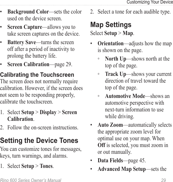 Rino 600 Series Owner’s Manual  29Customizing Your Device•  —sets the color used on the device screen.•  —allows you to take screen captures on the device.•  —turns the screen off after a period of inactivity to prolong the battery life. •  —page 29.The screen does not normally require calibration. However, if the screen does not seem to be responding properly, calibrate the touchscreen.1.  Select  &gt;  &gt; .2.  Follow the on-screen instructions.You can customize tones for messages, keys, turn warnings, and alarms.1.  Select  &gt; .2.  Select a tone for each audible type.Select  &gt; .•  —adjusts how the map is shown on the page.  ◦ —shows north at the top of the page.  ◦ —shows your current direction of travel toward the top of the page.  ◦ —shows an automotive perspective with next-turn information to use while driving.•  —automatically selects the appropriate zoom level for optimal use on your map. When  is selected, you must zoom in or out manually.•  —page 45.•  —sets the 