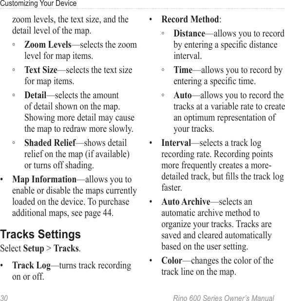 30  Rino 600 Series Owner’s ManualCustomizing Your Devicezoom levels, the text size, and the detail level of the map. ◦ —selects the zoom level for map items.  ◦ —selects the text size for map items. ◦ —selects the amount of detail shown on the map. Showing more detail may cause the map to redraw more slowly. ◦ —shows detail relief on the map (if available) or turns off shading.•  —allows you to enable or disable the maps currently loaded on the device. To purchase additional maps, see page 44.Select  &gt; .•  —turns track recording on or off. •  : ◦ —allows you to record by entering a specic distance interval.  ◦ —allows you to record by entering a specic time.  ◦ —allows youto record the tracks at a variable rate to create an optimum representation of your tracks.•  —selects a track log recording rate. Recording points more frequentlycreates a more-detailed track, but lls the track log faster.•  —selects an automatic archive method to organize your tracks. Tracks are saved and cleared automatically based on the user setting.•  —changes the color of the track line on the map. 