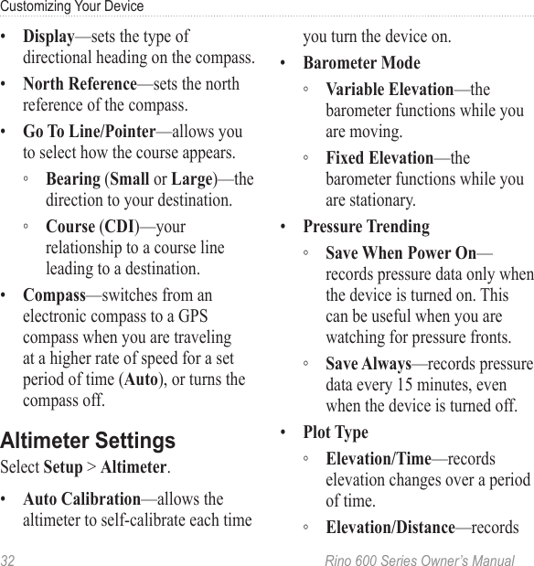 32  Rino 600 Series Owner’s ManualCustomizing Your Device•  —sets the type of directional heading on the compass.•  —sets the north reference of the compass.•  —allows you to select how the course appears.  ◦ ( or )—the direction to your destination. ◦ ()—your relationship to a course line leading to a destination.•  —switches from an electronic compass to a GPS compass when you are traveling at a higher rate of speed for a set period of time (), or turns the compass off.Select  &gt; .•  —allows the altimeter to self-calibrate each time you turn the device on.•   ◦ —the barometer functions while you are moving. ◦ —the barometer functions while you are stationary.•   ◦ —records pressure data only when the device is turned on. This can be useful when you are watching for pressure fronts. ◦ —records pressure data every 15 minutes, even when the device is turned off. •   ◦ —records elevation changes over a period of time. ◦ —records 