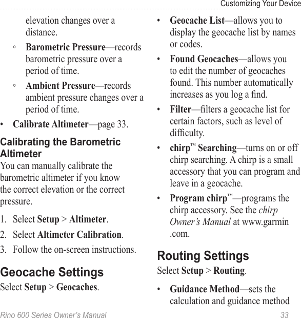 Rino 600 Series Owner’s Manual  33Customizing Your Deviceelevation changes over a distance. ◦ —records barometric pressure over a period of time. ◦ —records ambient pressure changes over a period of time.•  —page 33.You can manually calibrate the barometric altimeter if you know the correct elevation or the correct pressure.1.  Select &gt; . 2.  Select .3.  Follow the on-screen instructions.Select  &gt; .•  —allows you to display the geocache list by names or codes. •  —allows you to edit the number of geocaches found. This number automatically increases as you log a nd.•  —lters a geocache list for certain factors, such as level of difculty.•  ™—turns on or off chirp searching. A chirp is a small accessory that you can program and leave in a geocache. •  ™—programs the chirp accessory. See the chirp Owner’s Manual at www.garmin.com.Select  &gt; .•  —sets the calculation and guidance method 