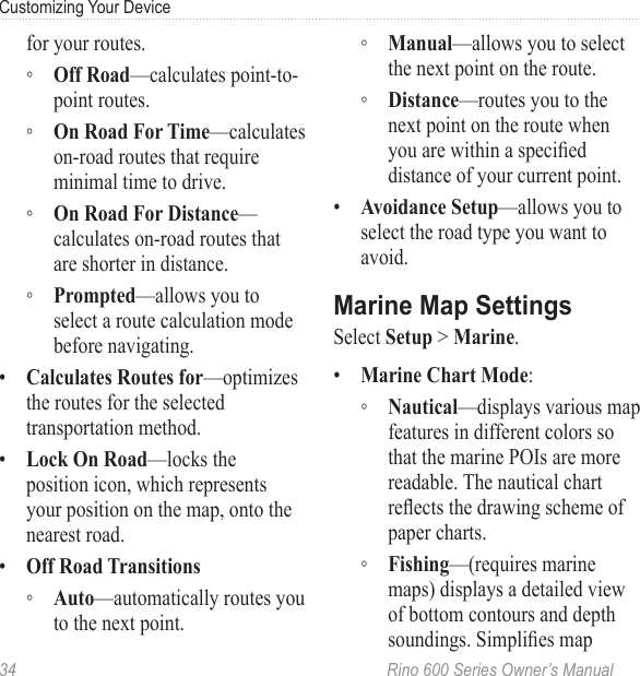 34  Rino 600 Series Owner’s ManualCustomizing Your Devicefor your routes.  ◦ —calculates point-to-point routes. ◦ —calculates on-road routes that require minimal time to drive. ◦ —calculates on-road routes that are shorter in distance. ◦ —allows you to select a route calculation mode before navigating.•  —optimizes the routes for the selected transportation method.•  —locks the position icon, which represents your position on the map, onto the nearest road.•   ◦ —automatically routes you to the next point. ◦ —allows you to select the next point on the route. ◦ —routes you to the next point on the route when you are within a specied distance of your current point.•  —allows you to select the road type you want to avoid.Select  &gt; .•  : ◦ —displays various map features in different colors so that the marine POIs are more readable. The nautical chart reects the drawing scheme of paper charts. ◦ —(requires marine maps) displays a detailed view of bottom contours and depth soundings. Simplies map 