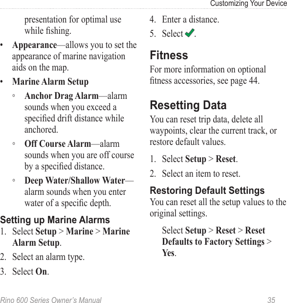 Rino 600 Series Owner’s Manual  35Customizing Your Devicepresentation for optimal use while shing.•  —allows you to set the appearance of marine navigation aids on the map. •   ◦ —alarm sounds when you exceed a specied drift distance while anchored. ◦ —alarm sounds when you are off course by a specied distance. ◦ —alarm sounds when you enter water of a specic depth.1.  Select  &gt;  &gt; .2.  Select an alarm type.3.  Select .4.  Enter a distance.5.  Select  .For more information on optional tness accessories, see page 44. You can reset trip data, delete all waypoints, clear the current track, or restore default values. 1.  Select  &gt; .2.  Select an item to reset.You can reset all the setup values to the original settings. Select  &gt;  &gt;  &gt; .