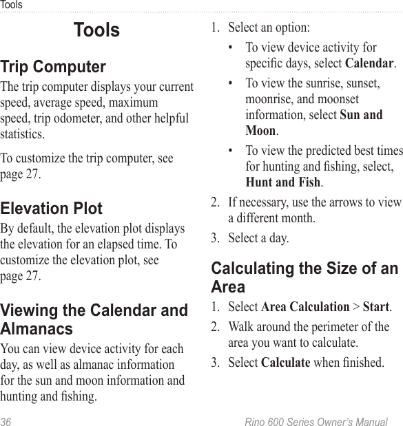 36  Rino 600 Series Owner’s ManualToolsThe trip computer displays your current speed, average speed, maximum speed, trip odometer, and other helpful statistics.To customize the trip computer, see page 27.By default, the elevation plot displays the elevation for an elapsed time. To customize the elevation plot, see  page 27.You can view device activity for each day, as well as almanac information for the sun and moon information and hunting and shing.1.  Select an option: •  To view device activity for specic days, select .•  To view the sunrise, sunset, moonrise, and moonset information, select .•  To view the predicted best times for hunting and shing, select, .2.  If necessary, use the arrows to view a different month.3.  Select a day.1.  Select  &gt; .2.  Walk around the perimeter of the area you want to calculate.3.  Select  when nished.