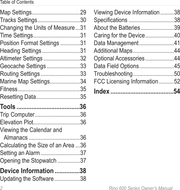 2  Rino 600 Series Owner’s ManualTable of ContentsMap Settings29Tracks Settings 30Changing the Units of Measure 31Time Settings 31Position Format Settings 31Heading Settings 31Altimeter Settings 32Geocache Settings 33Routing Settings 33Marine Map Settings34Fitness 35Resetting Data 35Trip Computer 36Elevation Plot36Viewing the Calendar and Almanacs 36Calculating the Size of an Area 36Setting an Alarm 37Opening the Stopwatch 37Updating the Software 38Viewing Device Information 38Specications 38About the Batteries 39Caring for the Device 40Data Management 41Additional Maps 44Optional Accessories 44Data Field Options 45Troubleshooting 50FCC Licensing Information 52