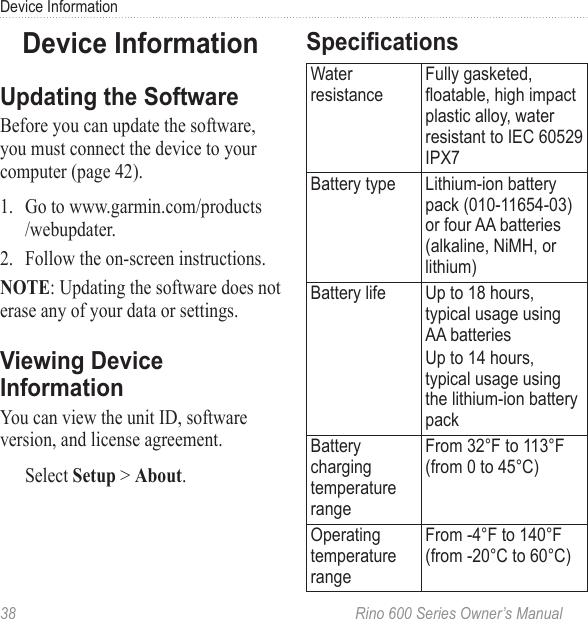 38  Rino 600 Series Owner’s ManualDevice InformationBefore you can update the software, you must connect the device to your computer (page 42).1.  Go to www.garmin.com/products /webupdater.2.  Follow the on-screen instructions. : Updating the software does not erase any of your data or settings.You can view the unit ID, software version, and license agreement.Select  &gt; .Water resistanceFully gasketed, oatable, high impact plastic alloy, water resistant to IEC 60529 IPX7Battery type Lithium-ion battery pack (010-11654-03) or four AA batteries (alkaline, NiMH, or lithium)Battery life Up to 18 hours, typical usage using AA batteriesUp to 14 hours, typical usage using the lithium-ion battery packBattery charging temperature rangeFrom 32°F to 113°F (from 0 to 45°C)Operating temperature rangeFrom -4°F to 140°F  (from -20°C to 60°C) 
