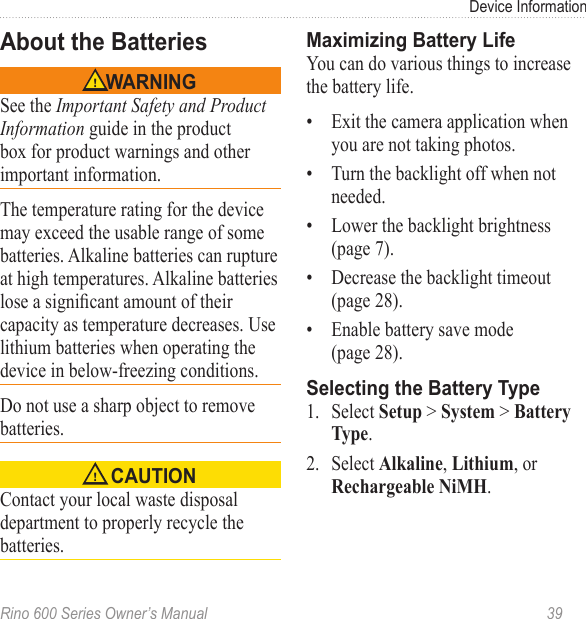 Rino 600 Series Owner’s Manual  39Device InformationSee the Important Safety and Product Information guide in the product box for product warnings and other important information.The temperature rating for the device may exceed the usable range of some batteries. Alkaline batteries can rupture at high temperatures. Alkaline batteries lose a signicant amount of their capacity as temperature decreases. Use lithium batteries when operating the device in below-freezing conditions.Do not use a sharp object to remove batteries. Contact your local waste disposal department to properly recycle the batteries. You can do various things to increase the battery life.•  Exit the camera application when you are not taking photos.•  Turn the backlight off when not needed.•  Lower the backlight brightness (page 7).•  Decrease the backlight timeout (page 28).•  Enable battery save mode  (page 28).1.  Select  &gt;  &gt; .2.  Select , , or .