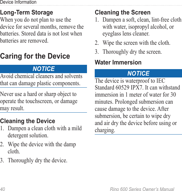 40  Rino 600 Series Owner’s ManualDevice InformationWhen you do not plan to use the device for several months, remove the batteries. Stored data is not lost when batteries are removed.noticeAvoid chemical cleaners and solvents that can damage plastic components.Never use a hard or sharp object to operate the touchscreen, or damage may result. 1.  Dampen a clean cloth with a mild detergent solution.2.  Wipe the device with the damp cloth.3.  Thoroughly dry the device.1.  Dampen a soft, clean, lint-free cloth with water, isopropyl alcohol, or eyeglass lens cleaner.2.  Wipe the screen with the cloth.3.  Thoroughly dry the screen.noticeThe device is waterproof to IEC Standard 60529 IPX7. It can withstand immersion in 1 meter of water for 30 minutes. Prolonged submersion can cause damage to the device. After submersion, be certain to wipe dry and air dry the device before using or charging.