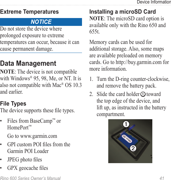Rino 600 Series Owner’s Manual  41Device InformationnoticeDo not store the device where prolonged exposure to extreme temperatures can occur, because it can cause permanent damage. : The device is not compatible with Windows® 95, 98, Me, or NT. It is also not compatible with Mac® OS 10.3 and earlier. The device supports these le types.•  Files from BaseCamp™ or HomePort™Go to www.garmin.com•  GPI custom POI les from the Garmin POI Loader•  JPEG photo les•  GPX geocache les: The microSD card option is available only with the Rino 650 and 655t.Memory cards can be used for additional storage. Also, some maps are available preloaded on memory cards. Go to http://buy.garmin.com for more information.1.  Turn the D-ring counter-clockwise, and remove the battery pack.2.  Slide the card holder ➊ toward the top edge of the device, and lift up, as instructed in the battery compartment.➊➋