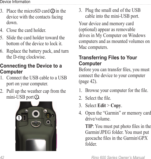 42  Rino 600 Series Owner’s ManualDevice Information3.  Place the microSD card ➋ in the device with the contacts facing down. 4.  Close the card holder.5.  Slide the card holder toward the bottom of the device to lock it.6.  Replace the battery pack, and turn the D-ring clockwise.1.  Connect the USB cable to a USB port on your computer. 2.  Pull up the weather cap from the mini-USB port ➊.➊3.  Plug the small end of the USB cable into the mini-USB port. Your device and memory card (optional) appear as removable drives in My Computer on Windows computers and as mounted volumes on Mac computers. Before you can transfer les, you must connect the device to your computer (page 42).1.  Browse your computer for the le.2.  Select the le.3.  Select  &gt; .4.  Open the “Garmin” or memory card drive/volume.: You must put photo les in the Garmin\JPEG folder. You must put geocache les in the Garmin\GPX folder.