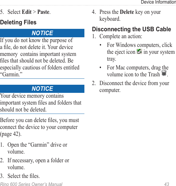 Rino 600 Series Owner’s Manual  43Device Information5.  Select  &gt; . noticeIf you do not know the purpose of a le, do not delete it. Your device memory  contains important system les that should not be deleted. Be especially cautious of folders entitled “Garmin.”noticeYour device memory contains important system les and folders that should not be deleted. Before you can delete les, you must connect the device to your computer (page 42).1.  Open the “Garmin” drive or volume.2.  If necessary, open a folder or volume.3.  Select the les.4.  Press the  key on your keyboard. 1.  Complete an action:•  For Windows computers, click the eject icon   in your system tray.•  For Mac computers, drag the volume icon to the Trash  . 2.  Disconnect the device from your computer.
