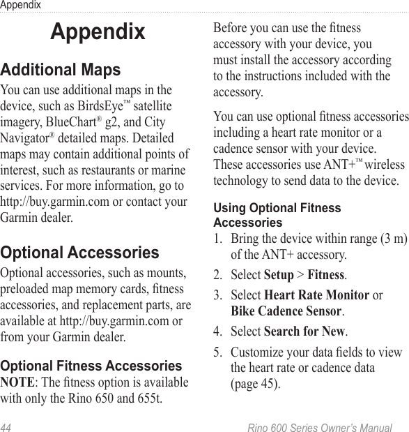 44  Rino 600 Series Owner’s ManualAppendixYou can use additional maps in the device, such as BirdsEye™ satellite imagery, BlueChart® g2, and City Navigator® detailed maps. Detailed maps may contain additional points of interest, such as restaurants or marine services. For more information, go to http://buy.garmin.com or contact your Garmin dealer. Optional accessories, such as mounts, preloaded map memory cards, tness accessories, and replacement parts, are available at http://buy.garmin.com or from your Garmin dealer.: The tness option is available with only the Rino 650 and 655t.Before you can use the tness accessory with your device, you must install the accessory according to the instructions included with the accessory. You can use optional tness accessories including a heart rate monitor or a cadence sensor with your device. These accessories use ANT+™ wireless technology to send data to the device. 1.  Bring the device within range (3 m) of the ANT+ accessory.2.  Select  &gt; .3.  Select  or .4.  Select .5.  Customize your data elds to view the heart rate or cadence data  (page 45).